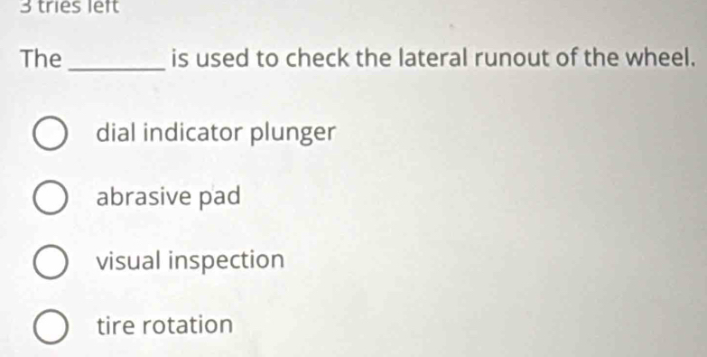 tries left
The _is used to check the lateral runout of the wheel.
dial indicator plunger
abrasive pad
visual inspection
tire rotation