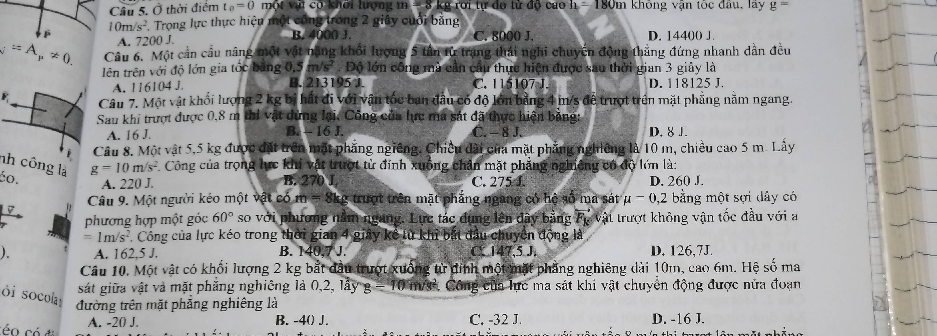 Ở thời điểm t_0=0 một vật có khối lượng m =8 kg rới tự do từ độ cao h=180m n không vận tốc đầu, lây g=
10m/s^2. Trọng lực thực hiện một công trong 2 giây cuối bằng
B. 4000 J. C. 8000 J.
A. 7200 J. D. 14400 J.
_N=A_p!= 0. Câu 6. Một cần cầu nâng một vật nặng khối lượng 5 tấn từ trạng thái nghi chuyền động thăng đứng nhanh dần đều
lên trên với độ lớn gia tốc bằng 0,5 m/s^2. Độ lớn công mà cần cầu thực hiện được sau thời gian 3 giây là
A. 116104 J. B. 213195 J. C. 115107 J. D. 118125 J.
F
Câu 7. Một vật khối lượng 2 kg bị hất đi với vận tốc ban đầu có độ lớn bằng 4 m/s để trượt trên mặt phẳng nằm ngang.
Sau khi trượt được 0,8 m thì vật dừng lại. Công của lực ma sát đã thực hiện bằng:
A. 16 J. B.-16J. C. - 8 J. D. 8 J.
Câu 8. Một vật 5,5 kg được đặt trên mặt phẳng ngiêng. Chiều dài của mặt phẳng nghiêng là 10 m, chiều cao 5 m. Lấy
nh công là
g=10m/s^2 1. Công của trọng lực khi vật trượt từ đỉnh xuống chân mặt phẳng nghiêng có độ lớn là:
éo. B. 270 J. C. 275 J. D. 260 J.
A. 220 J.
Câu 9. Một người kéo một vật có m = 8kg trượt trên mặt phẳng ngang có hệ số ma sát mu =0,2 bằng một sợi dây có
1 phương hợp một góc 60° so với phương nằm ngang. Lực tác dụng lên đây bằng Fự vật trượt không vận tốc đầu với a
=1m/s^2 F. Công của lực kéo trong thời gian 4 giây kể từ khi bắt đầu chuyển động là
). A. 162,5 J. B. 140,7 J. C. 147,5 J D. 126,7J.
Câu 10. Một vật có khối lượng 2 kg bắt đầu trượt xuống từ đỉnh một mặt phẳng nghiêng dài 10m, cao 6m. Hệ số ma
ói socola
sát giữa vật và mặt phăng nghiêng là 0,2, lấy g=10 m/s^2 Công của lực ma sát khi vật chuyển động được nửa đoạn
đường trên mặt phăng nghiêng là
A. -20 J. B. -40 J. C. -32 J. D. -16 J.
é có đá