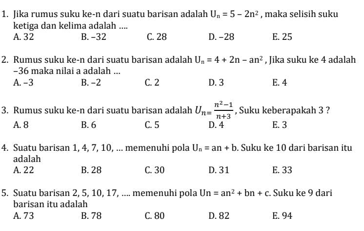 Jika rumus suku ke-n dari suatu barisan adalah U_n=5-2n^2 , maka selisih suku
ketiga dan kelima adalah ....
A. 32 B. -32 C. 28 D. -28 E. 25
2. Rumus suku ke-n dari suatu barisan adalah U_n=4+2n-an^2 , Jika suku ke 4 adalah
-36 maka nilai a adalah ...
A. -3 B. -2 C. 2 D. 3 E. 4
3. Rumus suku ke-n dari suatu barisan adalah U_n= (n^2-1)/n+3  , Suku keberapakah 3 ?
A. 8 B. 6 C. 5 D. 4 E. 3
4. Suatu barisan 1, 4, 7, 10, ... memenuhi pola U_n=an+b. Suku ke 10 dari barisan itu
adalah
A. 22 B. 28 C. 30 D. 31 E. 33
5. Suatu barisan 2, 5, 10, 17, .... memenuhi pola Un=an^2+bn+c. Suku ke 9 dari
barisan itu adalah
A. 73 B. 78 C. 80 D. 82 E. 94