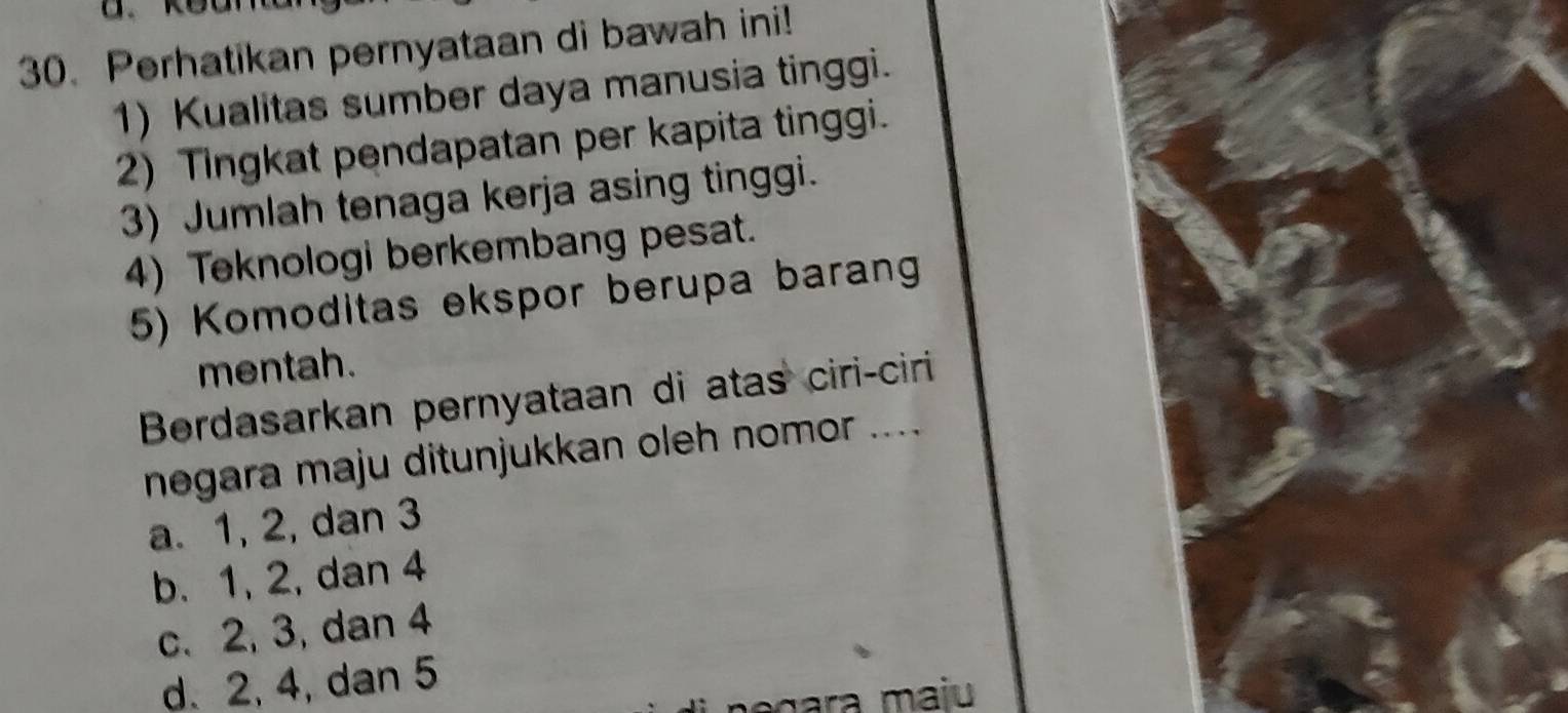 Perhatikan pernyataan di bawah ini!
1) Kualitas sumber daya manusia tinggi.
2) Tingkat pendapatan per kapita tinggi.
3) Jumlah tenaga kerja asing tinggi.
4) Teknologi berkembang pesat.
5) Komoditas ekspor berupa barang
mentah.
Berdasarkan pernyataan di atas ciri-ciri
negara maju ditunjukkan oleh nomor ....
a. 1, 2, dan 3
b. 1, 2, dan 4
c. 2, 3, dan 4
d. 2, 4, dan 5
negara maju