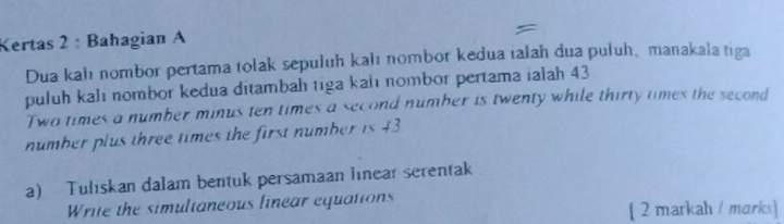 Kertas 2: Bahagian A 
Dua kalı nombor pertama tolak sepuluh kalı nombor kedua ialah dua puluh, manakala tiga 
puluh kalı nombor kedua ditambah tiga kalı nombor pertama ialah 43
Two times a number minus ten times a second number is twenty while thirty times the second 
number plus three times the first number is 43
a) Tuliskan dalam bentuk persamaan linear serentak 
Write the simultaneous linear equations 
[ 2 markah / marks]