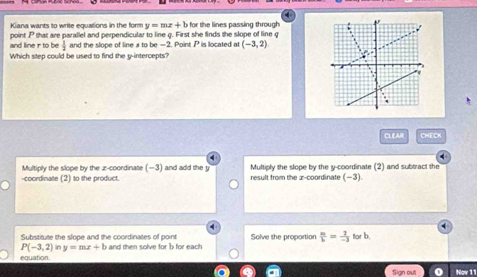 Kiana wants to write equations in the form y=mx+b for the lines passing through
point P that are parallel and perpendicular to line q. First she finds the slope of line q
and line r to be  1/2  and the slope of line s to be —2. Point P is located at (-3,2)
Which step could be used to find the y-intercepts?
CLEAR CHECK
Multiply the slope by the z -coordinate (−3) and add the y Multiply the slope by the y-coordinate (2) and subtract the
-coordinate (2) to the product. result from the x-coordinate (−3).
4
Substitute the slope and the coordinates of point Solve the proportion  m/b = 2/-3  for b.
P(-3,2) in y=mx+b and then solve for b for each
equation.
Sign out Nov 11