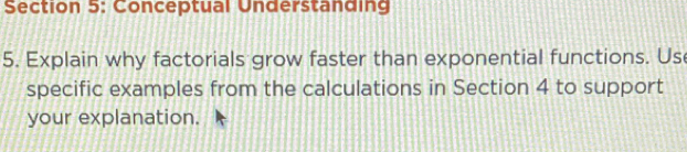 Conceptual Understanding 
5. Explain why factorials grow faster than exponential functions. Us 
specific examples from the calculations in Section 4 to support 
your explanation.