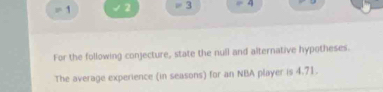 1 √2 3 4 
For the following conjecture, state the null and alternative hypotheses. 
The average experience (in seasons) for an NBA player is 4,71.