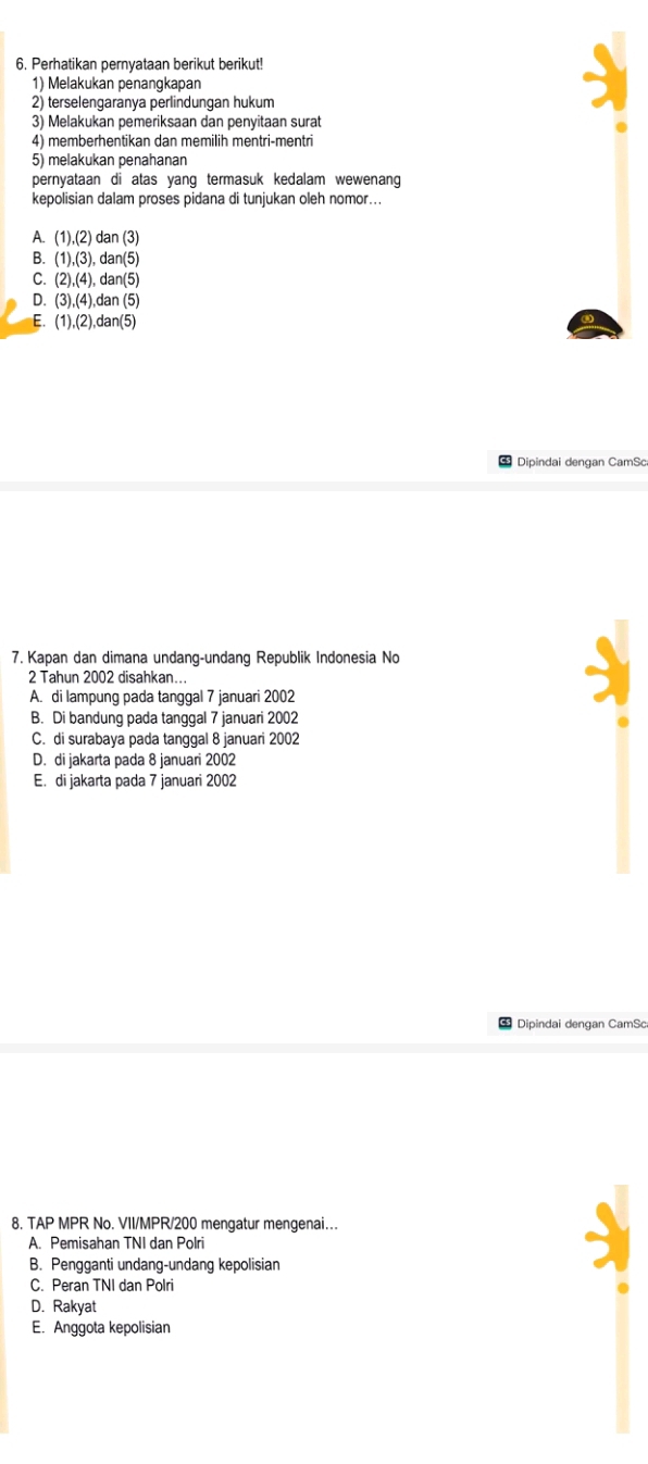 Perhatikan pernyataan berikut berikut!
1) Melakukan penangkapan
2) terselengaranya perlindungan hukum
3) Melakukan pemeriksaan dan penyitaan surat
4) memberhentikan dan memilih mentri-mentri
5) melakukan penahanan
pernyataan di atas yang termasuk kedalam wewenang 
kepolisian dalam proses pidana di tunjukan oleh nomor..
A. (1),(2)dan(3)
B. (1),(3), dan(5)
C. (2),(4),dan(5)
D. (3),(4),dan(5)
E. (1),(2),dan(5)
Dipindai dengan CamSo
7. Kapan dan dimana undang-undang Republik Indonesia No
2 Tahun 2002 disahkan...
A. di lampung pada tanggal 7 januari 2002
B. Di bandung pada tanggal 7 januari 2002
C. di surabaya pada tanggal 8 januari 2002
D. di jakarta pada 8 januari 2002
E. di jakarta pada 7 januari 2002
Dipindai dengan CamSc
8. TAP MPR No. VII/MPR/200 mengatur mengenai...
A. Pemisahan TNI dan Polri
B. Pengganti undang-undang kepolisian
C. Peran TNI dan Polri
D. Rakyat
E. Anggota kepolisian