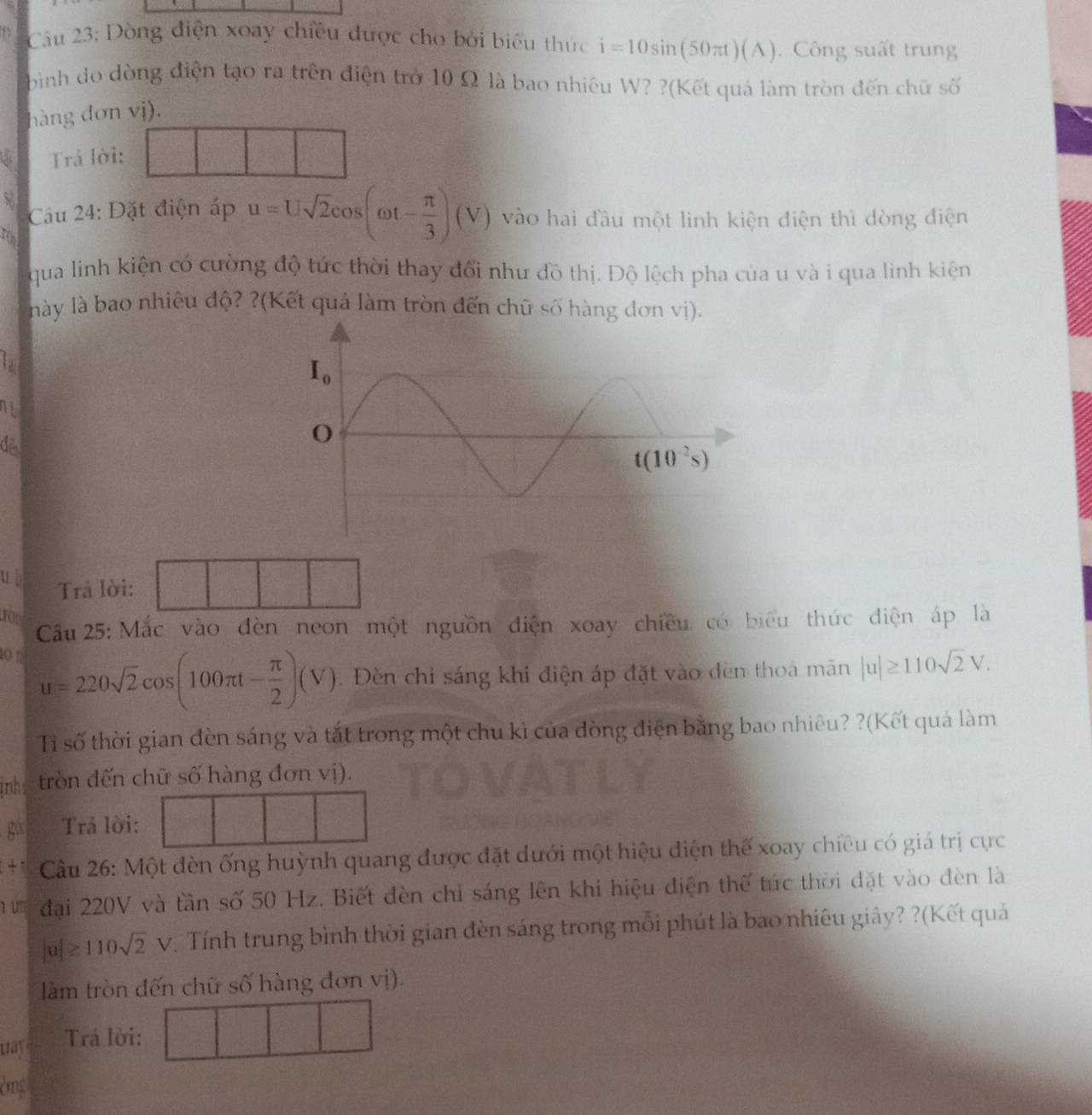 Dòng điện xoay chiều được cho bởi biểu thức i=10sin (50π t)(A).  Công suất trung
bình do dòng điện tạo ra trên điện trở 10 Ω là bao nhiêu W? ?(Kết quả làm tròn đến chữ số
hàng dơn vị).
las Trả lời:
Câu 24: Đặt điện áp u=Usqrt(2)cos (omega t- π /3 )(V) vào hai đầu một linh kiện điện thì dòng điện
ros
qua linh kiện có cường độ tức thời thay đổi như đồ thị. Độ lệch pha của u và i qua linh kiện
này là bao nhiêu độ? ?(Kết quả làm tròn đến chữ số hàng đơn vị).
lad
nt
di
ub Trả lời:
0
Câu 25: Mắc vào đèn neon một nguồn điện xoay chiều có biểu thức diện áp là
0 1 u=220sqrt(2)cos (100π t- π /2 )(V). Đèn chi sáng khi điện áp đặt vào đèn thoà mãn |u|≥ 110sqrt(2)V.
Tỉ số thời gian đèn sáng và tắt trong một chu kì của đòng điện bằng bao nhiêu? ?(Kết quả làm
ịnh trồn đến chữ số hàng đơn vị).
g° Trả lời:
+1 Câu 26: Một đèn ống huỳnh quang được đặt dưới một hiệu điện thế xoay chiều có giá trị cực
1 u đại 220V và tần số 50 Hz. Biết đèn chỉ sáng lên khi hiệu điện thế túc thời đặt vào đèn là
|a|≥ 110sqrt(2)V. Tính trung bình thời gian đèn sáng trong mỗi phút là bao nhiêu giây? ?(Kết quả
làm tròn đến chữ số hàng đơn vị).
uay Trá lời:
òng