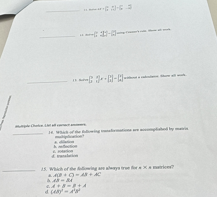 Solve 4X+beginbmatrix 3&0 4&11endbmatrix -beginbmatrix 7&0 8&-9endbmatrix
_12. Solve beginbmatrix 2&4 2&6endbmatrix _y^(x=beginbmatrix) 2 6endbmatrix using Cramer's rule. Show all work.
_13. Solve beginbmatrix 3&2 2&1endbmatrix X+beginbmatrix 3 2endbmatrix =beginbmatrix 2 6endbmatrix without a calculator. Show all work.
Multiple Choice. List all correct answers.
_14. Which of the following transformations are accomplished by matrix
multiplication?
a. dilation
b. reflection
c. rotation
d. translation
_15. Which of the following are always true for n* n matrices?
a. A(B+C)=AB+AC
b. AB=BA
c. A+B=B+A
d. (AB)^2=A^2B^2