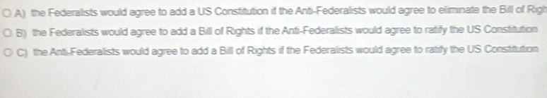 A) the Federalists would agree to add a US Constitution if the Anti-Federalists would agree to eliminate the Bill of Righ
B) the Federalists would agree to add a Bill of Rights if the Anti-Federalists would agree to ratify the US Constitution
C) the Anti-Federalists would agree to add a Bill of Rights if the Federalists would agree to ratity the US Constitution