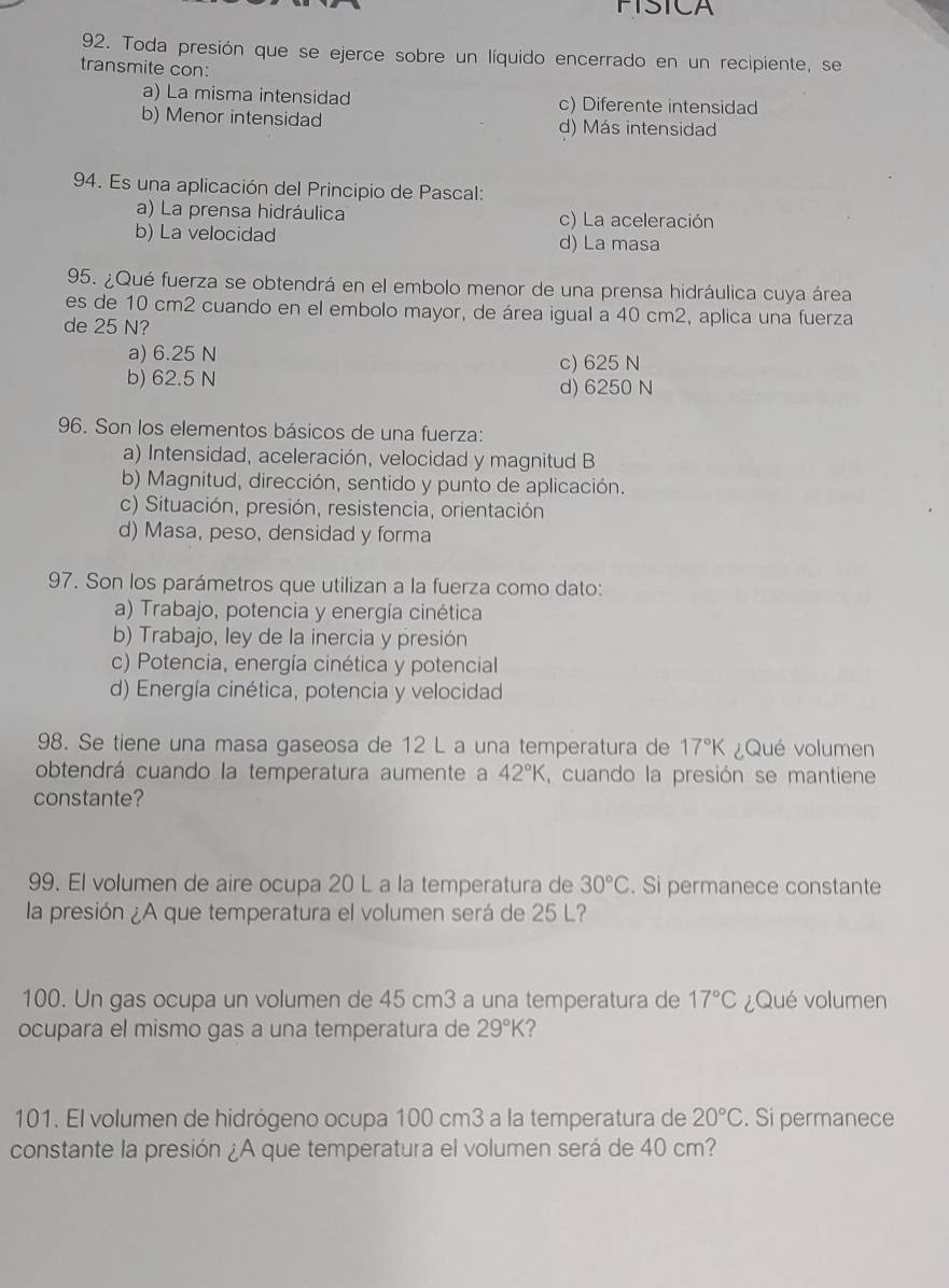 FISICA
92. Toda presión que se ejerce sobre un líquido encerrado en un recipiente, se
transmite con:
a) La misma intensidad c) Diferente intensidad
b) Menor intensidad d) Más intensidad
94. Es una aplicación del Principio de Pascal:
a) La prensa hidráulica c) La aceleración
b) La velocidad d) La masa
95. ¿Qué fuerza se obtendrá en el embolo menor de una prensa hidráulica cuya área
es de 10 cm2 cuando en el embolo mayor, de área igual a 40 cm2, aplica una fuerza
de 25 N?
a) 6.25 N c) 625 N
b) 62.5 N d) 6250 N
96. Son los elementos básicos de una fuerza:
a) Intensidad, aceleración, velocidad y magnitud B
b) Magnitud, dirección, sentido y punto de aplicación.
c) Situación, presión, resistencia, orientación
d) Masa, peso, densidad y forma
97. Son los parámetros que utilizan a la fuerza como dato:
a) Trabajo, potencia y energía cinética
b) Trabajo, ley de la inercia y presión
c) Potencia, energía cinética y potencial
d) Energía cinética, potencia y velocidad
98. Se tiene una masa gaseosa de 12 L a una temperatura de 17°K ¿Qué volumen
obtendrá cuando la temperatura aumente a 42°K , cuando la presión se mantiene
constante?
99. El volumen de aire ocupa 20 L a la temperatura de 30°C. Si permanece constante
la presión ¿A que temperatura el volumen será de 25 L?
100. Un gas ocupa un volumen de 45 cm3 a una temperatura de 17°C ¿Qué volumen
ocupara el mismo gas a una temperatura de 29°K 2
101. El volumen de hidrógeno ocupa 100 cm3 a la temperatura de 20°C. Si permanece
constante la presión ¿A que temperatura el volumen será de 40 cm?