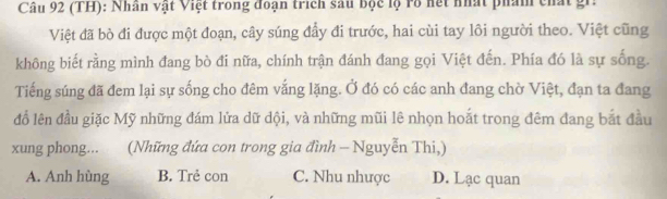 (TH): Nhân vật Việt trong đoạn trích sau bộc lộ rổ hết nhất phẩm chất gi.
Việt đã bò đi được một đoạn, cây súng đầy đi trước, hai cùi tay lôi người theo. Việt cũng
không biết rằng mình đang bò đi nữa, chính trận đánh đang gọi Việt đến. Phía đó là sự sống.
Tiếng súng đã đem lại sự sống cho đêm vắng lặng. Ở đó có các anh đang chờ Việt, đạn ta đang
đổ lên đầu giặc Mỹ những đám lửa dữ dội, và những mũi lê nhọn hoắt trong đêm đang bắt đầu
xung phong... (Những đứa con trong gia đình - Nguyễn Thi,)
A. Anh hùng B. Trẻ con C. Nhu nhược D. Lạc quan