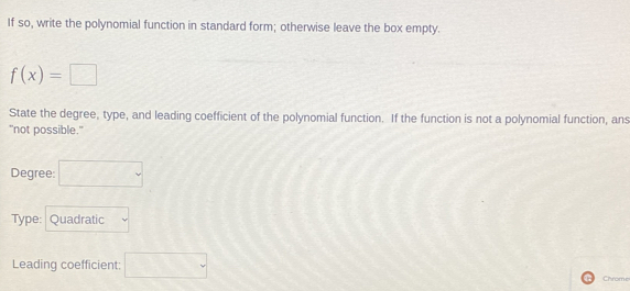 If so, write the polynomial function in standard form; otherwise leave the box empty.
f(x)=□
State the degree, type, and leading coefficient of the polynomial function. If the function is not a polynomial function, ans 
"not possible." 
Degree: □ 
Type: Quadratic 
Leading coefficient: □ Chrome