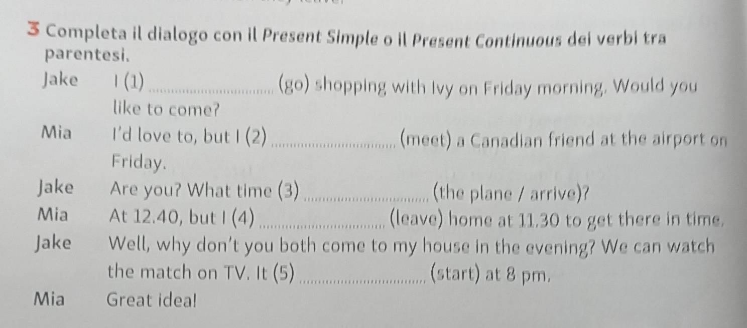 Completa il dialogo con il Present Simple o il Present Continuous dei verbi tra 
parentesi. 
Jake l (1) _(go) shopping with Ivy on Friday morning. Would you 
like to come? 
Mia I’d love to, but 1(2) _(meet) a Canadian friend at the airport on 
Friday. 
Jake Are you? What time (3) _(the plane / arrive)? 
Mia At 12.40, but I (4) _(leave) home at 11.30 to get there in time. 
Jake Well, why don’t you both come to my house in the evening? We can watch 
the match on TV. It (5) _(start) at 8 pm. 
Mia Great idea!