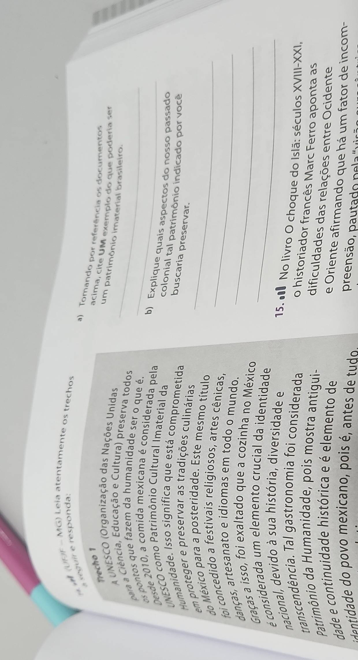 (UDF - MG) Leia atentamente os trechos 
a seguir e responda: 
a) Tomando por referência os documentos 
Trecho 1 
acima, cite UM exemplo do que poderia ser 
A UNESCO (Organização das Nações Unidas 
um patrimônio imaterial brasileiro. 
para a Ciência, Educação e Cultura) preserva todos_ 
os pontos que fazem da humanidade ser o que é._ 
Desde 2010, a comida mexicana é considerada pela 
b) Explique quais aspectos do nosso passado 
UNESCO como Patrimônio Cultural Imaterial da 
colonial tal patrimônio indicado por você 
Humanidade. Isso significa que está comprometida 
buscaria preservar. 
em proteger e preservar as tradições culinárias 
do México para a posteridade. Este mesmo título_ 
foi concedido a festivais religiosos, artes cênicas,_ 
danças, artesanato e idiomas em todo o mundo._ 
Graças a isso, foi exaltado que a cozinha no México 
é considerada um elemento crucial da identidade_ 
nacional, devido à sua história, diversidade e 
15. ● No livro O choque do Islã: séculos XVIII-XXI, 
transcendência. Tal gastronomia foi considerada 
o historiador francês Marc Ferro aponta as 
Patrimônio da Humanidade, pois mostra antigui- 
dificuldades das relações entre Ocidente 
dade e continuidade histórica e é elemento de 
e Oriente afirmando que há um fator de incom- 
eidade do povo mexicano, pois é, antes de tudo 
preensão, pautado pela" vir