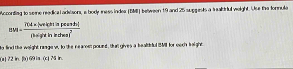 According to some medical advisors, a body mass index (BMI) between 19 and 25 suggests a healthful weight. Use the formula
BMI=frac 704* (weightinpounds)(heightininches)^2
to find the weight range w, to the nearest pound, that gives a healthful BMI for each height.
(a) 72 in. (b) 69 in. (c) 76 in.