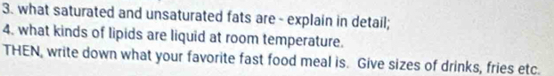 what saturated and unsaturated fats are- explain in detail; 
4. what kinds of lipids are liquid at room temperature. 
THEN, write down what your favorite fast food meal is. Give sizes of drinks, fries etc.