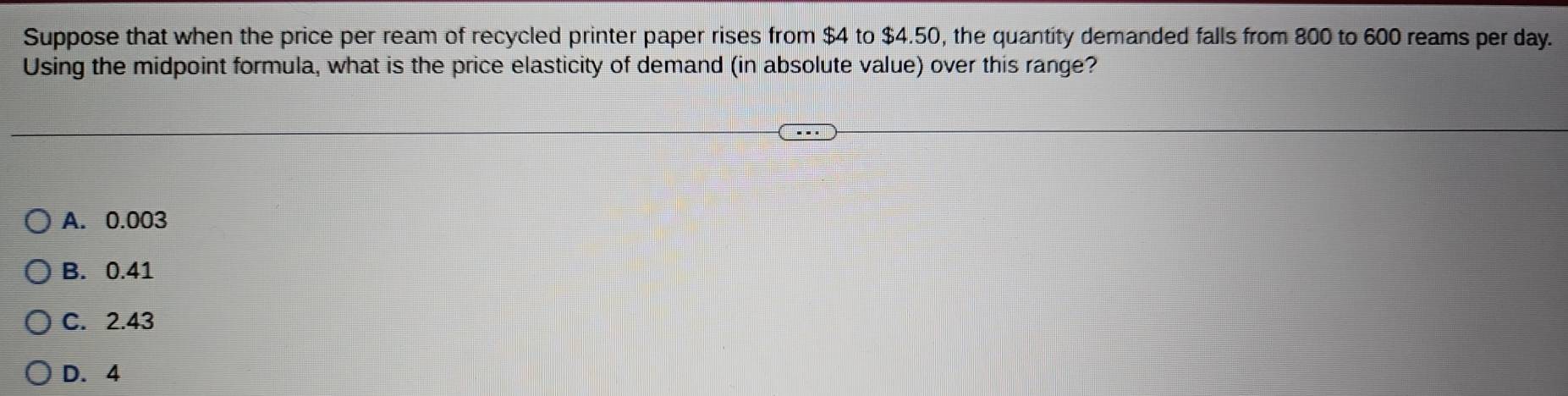 Suppose that when the price per ream of recycled printer paper rises from $4 to $4.50, the quantity demanded falls from 800 to 600 reams per day.
Using the midpoint formula, what is the price elasticity of demand (in absolute value) over this range?
A. 0.003
B. 0.41
C. 2.43
D. 4