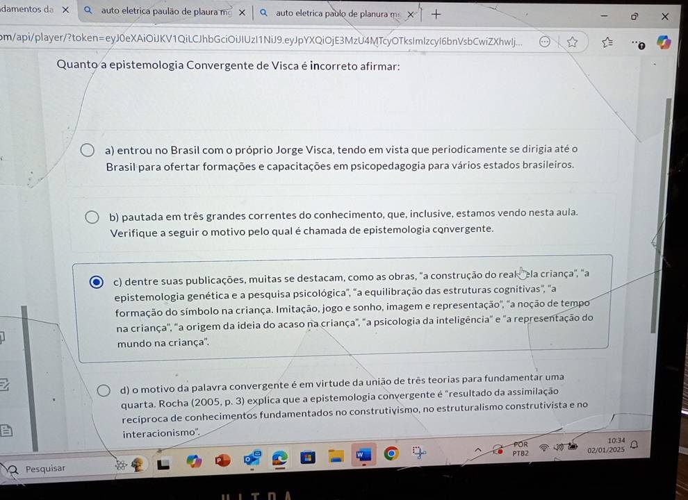 damentos da auto eletrica paulão de plaura mg* |q auto eletrica paulo de planura m
pm/api/player/?token=eyJ0eXAiOiJKV1QiLCJhbGciOiJIUzI1NiJ9.eyJpYXQiOjE3MzU4MTcyOTksImIzcyI6bnVsbCwiZXhwlj...
Quanto a epistemologia Convergente de Visca é incorreto afirmar:
a) entrou no Brasil com o próprio Jorge Visca, tendo em vista que periodicamente se dirigia até o
Brasil para ofertar formações e capacitações em psicopedagogia para vários estados brasileiros.
b) pautada em três grandes correntes do conhecimento, que, inclusive, estamos vendo nesta aula.
Verifique a seguir o motivo pelo qual é chamada de epistemologia convergente.
c) dentre suas publicações, muitas se destacam, como as obras, "a construção do real "ela criança", "a
epistemologia genética e a pesquisa psicológica", "a equilibração das estruturas cognitivas", "a
formação do símbolo na criança. Imitação, jogo e sonho, imagem e representação', "a noção de tempo
na criança'', 'a origem da ideia do acaso na criança", "a psicologia da inteligência" e "a representação do
mundo na criança''.
d) o motivo da palavra convergente é em virtude da união de três teorias para fundamentar uma
quarta. Rocha (2005, p. 3) explica que a epistemologia convergente é "resultado da assimilação
recíproca de conhecimentos fundamentados no construtivismo, no estruturalismo construtivista e no
interacionismo'.
POR 10:34
Pesquisar PTB2 02/01/2025