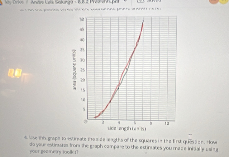 My Drive / Andre Luis Salunga - 8.8.2 Problems.p|r suved 
o un e poe fo s on une cobraate pame amo mer e s 
4. Use this graph to estimate the side lengths of the squares in the first question. How 
do your estimates from the graph compare to the estimates you made initially using 
your geometry toolkit?