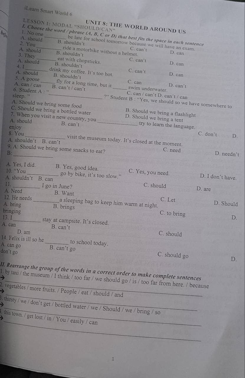 iLearn Smart World 6
LESSON 1: MODAL “SHOULD/CAN”
UNIT 8: THE WORLD AROUND US
1. No one
bejo
I. Choose the word / phrase (A, B, C or D) that best fits the space in each sentence
A. should _be late for school tomorrow because we will have an exam.
2. You B. shouldn’t
C. can't
ride a motorbike without a helmet. D. can
A. should B. shouldn't
3. They _eat with chopsticks. C. can't
A. should B. shouldn’t
D. can
4. I _drink my coffee. It's too hot.
C. can't D. can
A. should B. shouldn’t
C. can D. can't
5. A goose _fly for a long time, but it swim underwater.
6. Student A : “
A. can / can B. c an' t / can²t _C. can / can’t D. can’t / can
sleep. ” _ ?'' Student B : “Yes, we should so we have somewhere to
A. Should we bring some food B. Should we bring a flashlight
C. Should we bring a bottled water D. Should we bring a tent
7. When you visit a new country, you try to learn the language.
A. should B. can’t_
enjoy
C. don't D.
8. You _visit the museum today. It’s closed at the moment.
A. shouldn’t B. can’t C. need
9. A: Should we bring some snacks to eat?
B: _D. needn’t
A. Yes, I did. B. Yes, good idea. C. Yes, you need. D. I don’t have.
10. “You_ go by bike, it’s too slow.”
A. shouldn’t B. can C. should D. are
I1. _I go in June?
A. Need B. Want C. Let D. Should
12. He needs _a sleeping bag to keep him warm at night.
A. bring B. brings C. to bring D.
bringing
13.I _stay at campsite. It’s closed.
A. can B. can’t C. should
D. am
14. Felix is ill so he _to school today.
A. can go B. can’t go C. should go D.
don't go
II. Rearrange the group of the words in a correct order to make complete sentences
1. by taxi / the museum / I think / too far / we should go / is / too far from here. / because
_
2. vegetables / more fruits. / People / eat / should / and
_
3. thirsty / we / don’t get / bottled water / we / Should / we / bring / so
_
, this town. / get lost / in / You / easily / can
1