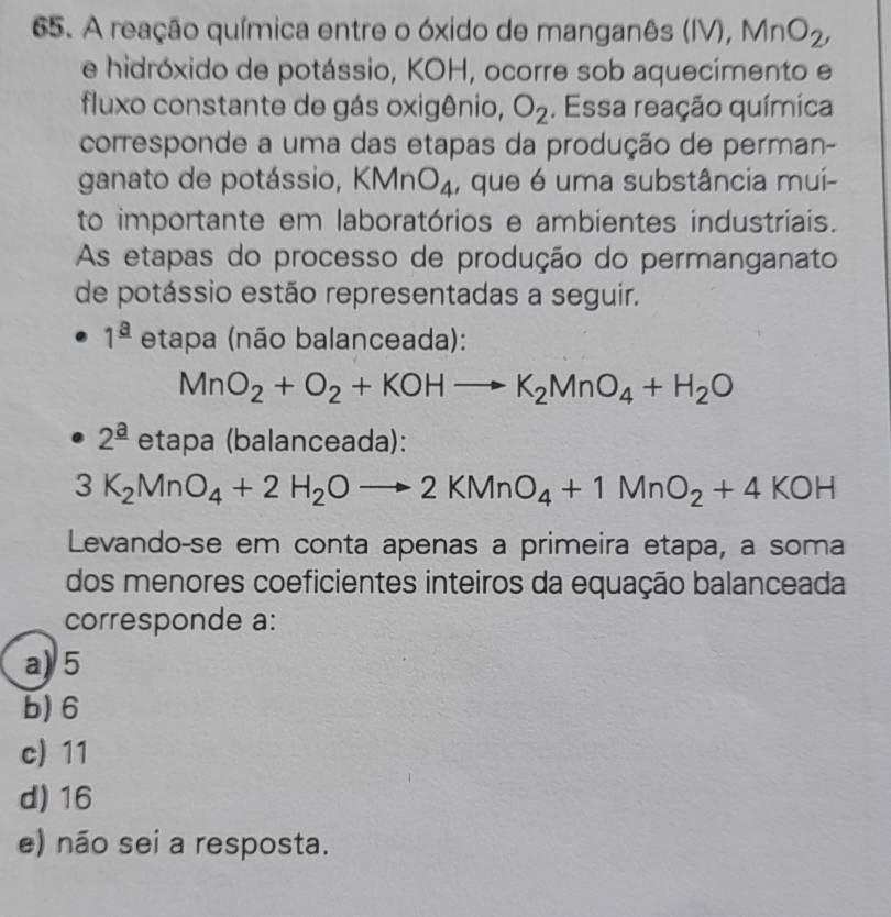 A reação química entre o óxido de manganês (IV), MnO_2, 
e hidróxido de potássio, KOH, ocorre sob aquecimento e
fluxo constante de gás oxigênio, O_2. Essa reação química
corresponde a uma das etapas da produção de perman-
ganato de potássio, Kn An O_4 , que é uma substância mui-
to importante em laboratórios e ambientes industriais.
As etapas do processo de produção do permanganato
de potássio estão representadas a seguir.
1^(_ a) etapa (não balanceada):
MnO_2+O_2+KOHto K_2MnO_4+H_2O
2^(_ a) etapa (balanceada):
3K_2MnO_4+2H_2Oto 2KMnO_4+1MnO_2+4KOH
Levando-se em conta apenas a primeira etapa, a soma
dos menores coeficientes inteiros da equação balanceada
corresponde a:
a) 5
b) 6
c) 11
d) 16
e) não sei a resposta.