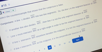 overline MN. 
#10
overline MN. 
elect the counterexample that shows that the conjecture is false Conjecture: A line s divides overline MN into two line segments. So, the line s is the segment bisector of
à Listen
overline MN.
If another line also divides overline MN , then line s is not the only segment bisector of
Line's must intersect overline MN at a right angle in order to be the segment bisector of overline MN.
overline MN
If line s intersects overline MN anywhere besides the midpoint, it is not the segment bisector o
Marxt
If line s intersects overline MN at the midpoint, it is the perpendicular bisector of
4
8
u
10