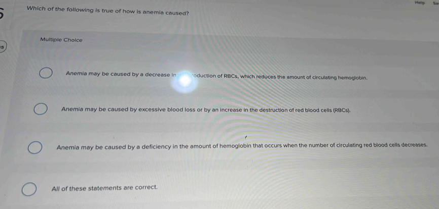 Which of the following is true of how is anemia caused?
Multiple Choice
5
Anemia may be caused by a decrease in oduction of RBCs, which reduces the amount of circulating hemoglobin.
Anemia may be caused by excessive blood loss or by an increase in the destruction of red blood cells (RBCs).
Anemia may be caused by a deficiency in the amount of hemoglobin that occurs when the number of circulating red blood cells decreases.
All of these statements are correct.