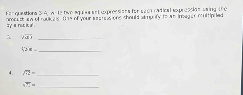 For questions 3-4, write two equivalent expressions for each radical expression using the 
product law of radicals. One of your expressions should simplify to an integer multiplied 
by a radical. 
3. sqrt[3](200)= _
sqrt[3](200)= _ 
4. sqrt(72)= _
sqrt(72)= _