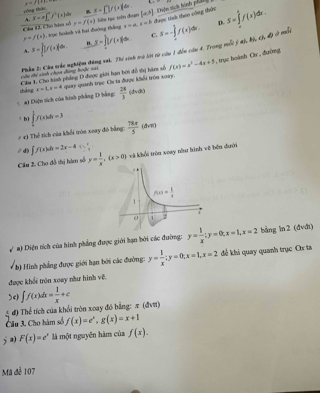 y=f(x)
công thức. S=π ∈t _a^(bf^2)(x)dx B. S=∈t _a^(b|f(x)|dx.
C...
Câu 12, Cho hàm số y=f(x) liên tục trên đoạn [a;b] ,1 ^1)CI in tích hình phäl
A.
D. S=∈tlimits _a^(bf(x)dx.
y=f(x) , trục hoành và hai đường thắng x=a,x=b được tính theo công thức
C.
A. S=∈tlimits _b^a|f(x)|dx. B. S=∈tlimits _a^b|f(x)|dx. S=-∈tlimits _a^bf(x)dx.
Phần 2: Câu trắc nghiệm đúng sai. Thi sinh trá lời từ câu 1 đến câu 4. Trong mỗi ja),b),c),d) ở mỗi
Câu 1. Cho hình phầng D được giới hạn bởi đồ thị hàm số f(x)=x^2)-4x+5 , trục hoành Ox , đường
câu thi sinh chọn đúng hoặc sai,
thẳng x=1,x=4 quay quanh trục Ox ta được khối tròn xoay.
a) Diện tích của hình phẳng D bằng:  28/3 (dvdt)
s b) ∈tlimits _0^(3f(x)dx=3
c) Thể tích của khối tròn xoay đó bằng: frac 78π)5(dvtt)
d) ∈t f(x)dx=2x-4 x= 1/4 
Câu 2. Cho đồ thị hàm số y= 1/x ,(x>0) và khối tròn xoay như hình vẽ bên dưới
V a) Diện tích của hình phẳng được giới hạn bởi các đường: y= 1/x ;y=0;x=1,x=2 bằng ln2 (đvdt)
b) Hình phẳng được giới hạn bởi các đường: y= 1/x ;y=0;x=1,x=2 để khi quay quanh trục Ox ta
được khối tròn xoay như hình vẽ.
) c) ∈t f(x)dx= 1/x +c
d) Thể tích của khối tròn xoay đó bằng: π (đvtt)
Câu 3. Cho hàm số f(x)=e^x,g(x)=x+1
a) F(x)=e^x là một nguyên hàm của f(x).
Mã đề 107