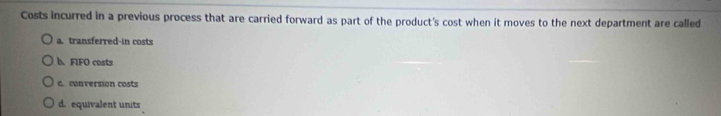 Costs incurred in a previous process that are carried forward as part of the product's cost when it moves to the next department are called
a. transferred-in costs
b. FIFO costs
c. conversion costs
d. equivalent units