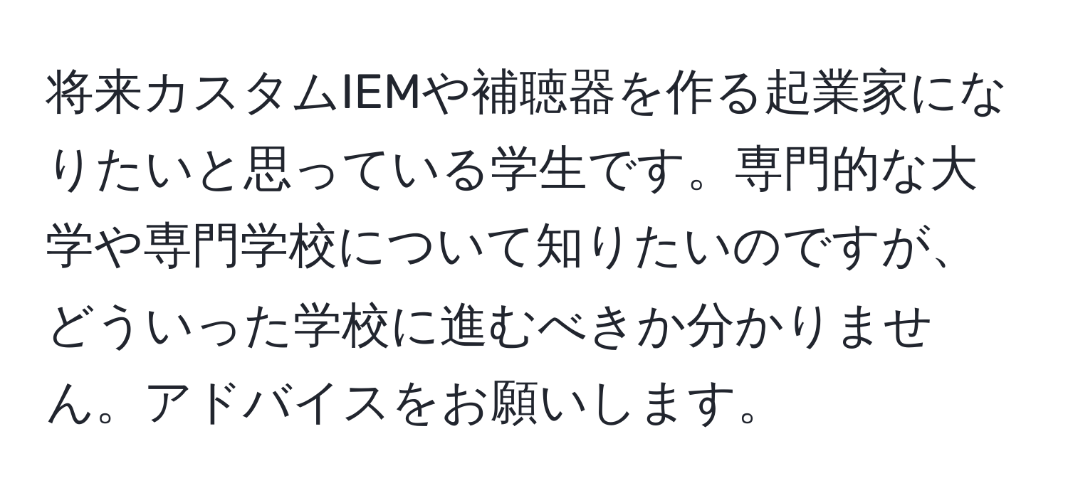 将来カスタムIEMや補聴器を作る起業家になりたいと思っている学生です。専門的な大学や専門学校について知りたいのですが、どういった学校に進むべきか分かりません。アドバイスをお願いします。