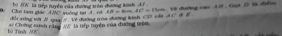 HK là tiếp tuyến của đường tròn đường kính A 
đối xứng với B qua / . Về đường tròn đường kính CD cất . Về đường cao AB. Gọi D là điểm 
9: Cho tam giác ABC vuông tại A. có AB=8cm, AC=15cm AC σ E. 
a) Chứng minh rằng #E là tiếp tuyển của đường tròn 
b) Tính HE 、