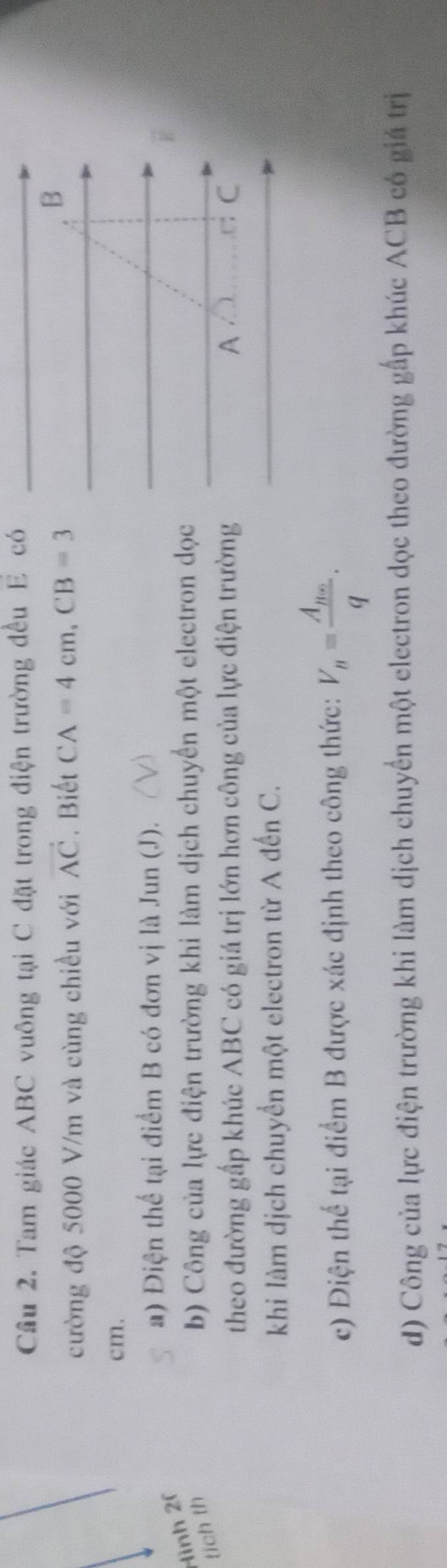 Cầu 2. Tam giác ABC vuông tại C đặt trong điện trường đều E có 
cường độ 5000 V/m và cùng chiều với vector AC. Biết CA=4cm, CB=3
B
cm. 
a) Điện thể tại điểm B có đơn vị là Jun (J). 
Hình 20 
tích th 
b) Công của lực điện trường khi làm dịch chuyển một electron dọc 
theo đường gấp khúc ABC có giá trị lớn hơn công của lực điện trường A ,□: C
khi làm dịch chuyển một electron từ A đến C. 
c) Điện thể tại điểm B được xác định theo công thức: V_n=frac A_neq. 
d) Công của lực điện trường khi làm dịch chuyển một electron dọc theo đường gấp khúc ACB có giá trị