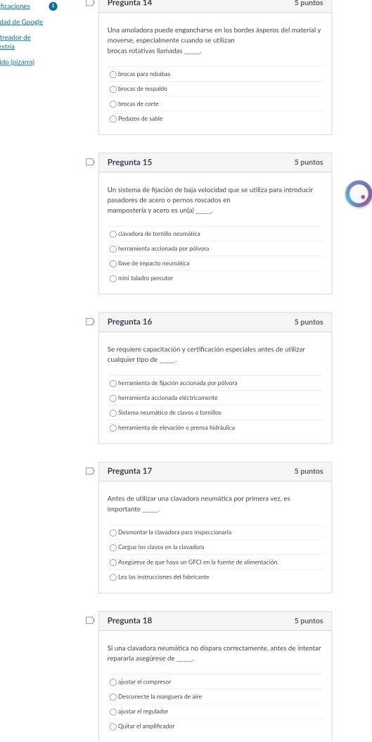 ficaciones Pregunta 14 5 puntos
dad de Google
Una amoladora puede engancharse en los bordes ásperos del material y
treador de moverse, especialmente cuando se utilizan
estría brocas rotativas llamadas_
ido (pizarra)
) brocas para rebabas
) brocas de respaldo
) brocas de corte
Pedazos de sable
Pregunta 15 5 puntos
Un sistema de fijación de baja velocidad que se utiliza para introducir
pasadores de acero o pernos roscados en
.
mampostería y acero es un(a)
herramienta accionada por pólvora
llave de impacto neumática
) mini taladro percutor
Pregunta 16 5 puntos
Se requiere capacitación y certificación especiales antes de utilizar
cualquier tipo de_
) herramienta de fijación accionada por pólvora
herramienta accionada eléctricamente
Sistema neumático de clavos o tornillos
herramienta de elevación o prensa hidráulica
Pregunta 17 5 puntos
Antes de utilizar una clavadora neumática por primera vez, es
importante
Desmontar la clavadora para inspeccionarla
Cargue los clavos en la clavadora
Asegúrese de que haya un GFCI en la fuente de alimentación.
Lea las instrucciones del fabricante
Pregunta 18 5 puntos
Si una clavadora neumática no dispara correctamente, antes de intentar
repararla asegúrese de_
Desconecte la manguera de aire
ajustar el regulador
Quitar el amplificador