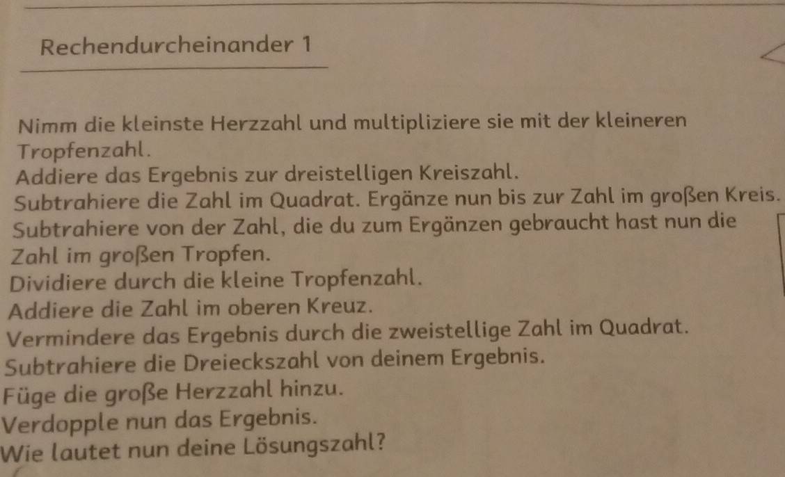 Rechendurcheinander 1 
Nimm die kleinste Herzzahl und multipliziere sie mit der kleineren 
Tropfenzahl. 
Addiere das Ergebnis zur dreistelligen Kreiszahl. 
Subtrahiere die Zahl im Quadrat. Ergänze nun bis zur Zahl im großen Kreis. 
Subtrahiere von der Zahl, die du zum Ergänzen gebraucht hast nun die 
Zahl im großen Tropfen. 
Dividiere durch die kleine Tropfenzahl. 
Addiere die Zahl im oberen Kreuz. 
Vermindere das Ergebnis durch die zweistellige Zahl im Quadrat. 
Subtrahiere die Dreieckszahl von deinem Ergebnis. 
Füge die große Herzzahl hinzu. 
Verdopple nun das Ergebnis. 
Wie lautet nun deine Lösungszahl?