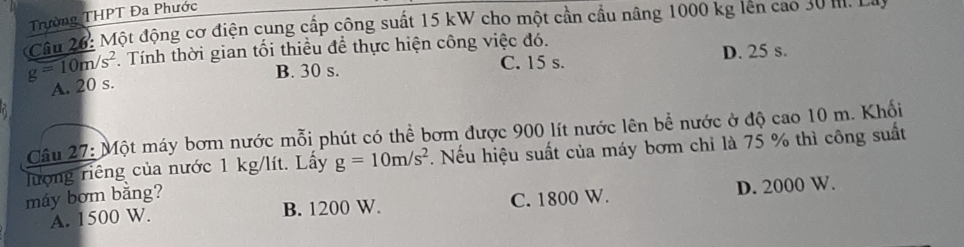 Trường THPT Đa Phước
Câu 26: Một động cơ điện cung cấp công suất 15 kW cho một cần cầu nâng 1000 kg lên cao 30 m. La
g=10m/s^2. Tính thời gian tối thiều để thực hiện công việc đó.
B. 30 s. C. 15 s. D. 25 s.
A. 20 s.
Câu 27: Một máy bơm nước mỗi phút có thể bơm được 900 lít nước lên bề nước ở độ cao 10 m. Khối
lượng riêng của nước 1 kg/lít. Lấy g=10m/s^2. Nếu hiệu suất của máy bơm chỉ là 75 % thì công suất
máy bơm bằng?
A. 1500 W. B. 1200 W. C. 1800 W. D. 2000 W.