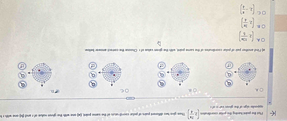 Plot the point having the polar coordinates (2, 7π /4 ). Then give two different pairs of polar coordinates of the same point, (a) one with the given value of r and (b) one with r h
opposite sign of the given vale of r.
A.
B.
C.
D,
5 5
B
a) Find another pair of polar coordinates of the same point, with the given value of r Choose the correct answer below.
A. (2, 13π /5 )
B. (2, 3π /4 )
C. (2,- π /4 )