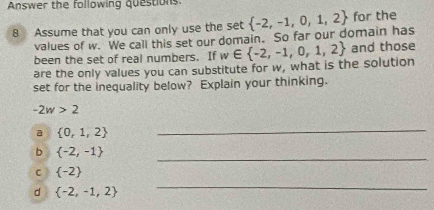 Answer the following questions.
8 Assume that you can only use the set  -2,-1,0,1,2 for the
values of w. We call this set our domain. So far our domain has
been the set of real numbers. If w∈  -2,-1,0,1,2 and those
are the only values you can substitute for w, what is the solution
set for the inequality below? Explain your thinking.
-2w>2
a  0,1,2
_
_
b  -2,-1
C  -2
d  -2,-1,2
_