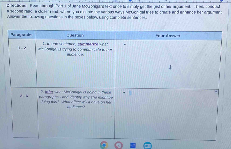 Directions: Read through Part 1 of Jane McGonigal's text once to simply get the gist of her argument. Then, conduct
a second read, a closer read, where you dig into the various ways McGonigal tries to create and enhance her argument.
Answer the following questions in the boxes below, using complete sentences.