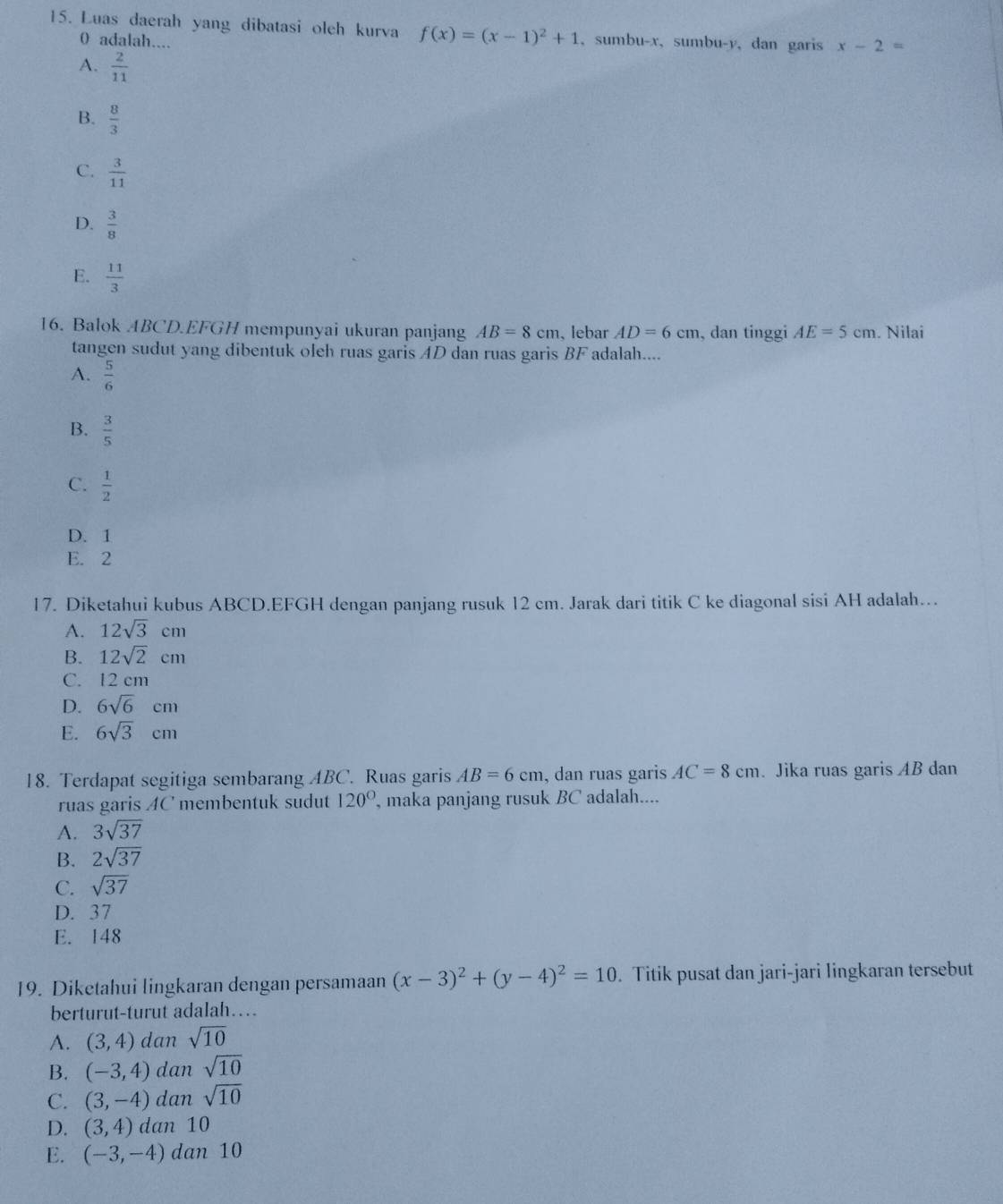 Luas daerah yang dibatasi oleh kurva f(x)=(x-1)^2+1 ,sumbu-x, sumbu-y, dan garis x-2=
0 adalah....
A.  2/11 
B.  8/3 
C.  3/11 
D.  3/8 
E.  11/3 
16. Balok ABCD.EFGH mempunyai ukuran panjang AB=8cm 、lebar AD=6cm , dan tinggi AE=5cm. Nilai
tangen sudut yang dibentuk oleh ruas garis AD dan ruas garis BF adalah....
A.  5/6 
B.  3/5 
C.  1/2 
D. 1
E. 2
17. Diketahui kubus ABCD.EFGH dengan panjang rusuk 12 cm. Jarak dari titik C ke diagonal sisi AH adalah….
A. 12sqrt(3)cm
B. 12sqrt(2)cm
C. 12 cm
D. 6sqrt(6)cm
E. 6sqrt(3)cm
18. Terdapat segitiga sembarang ABC. Ruas garis AB=6cm , dan ruas garis AC=8cm. Jika ruas garis AB dan
ruas garis AC membentuk sudut 120° , maka panjang rusuk BC adalah....
A. 3sqrt(37)
B. 2sqrt(37)
C. sqrt(37)
D. 37
E. 148
19. Diketahui lingkaran dengan persamaan (x-3)^2+(y-4)^2=10. Titik pusat dan jari-jari lingkaran tersebut
berturut-turut adalah…
A. (3,4) dan sqrt(10)
B. (-3,4) dan sqrt(10)
C. (3,-4) dan sqrt(10)
D. (3,4) dan 10
E. (-3,-4) dan 10