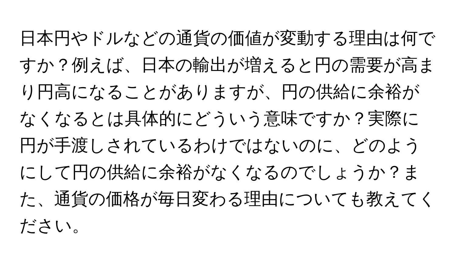 日本円やドルなどの通貨の価値が変動する理由は何ですか？例えば、日本の輸出が増えると円の需要が高まり円高になることがありますが、円の供給に余裕がなくなるとは具体的にどういう意味ですか？実際に円が手渡しされているわけではないのに、どのようにして円の供給に余裕がなくなるのでしょうか？また、通貨の価格が毎日変わる理由についても教えてください。