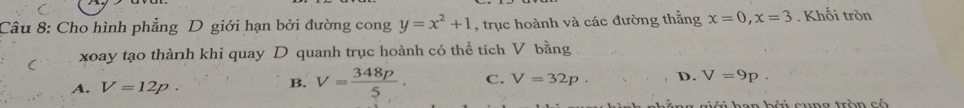 Cho hình phẳng D giới hạn bởi đường cong y=x^2+1 , trục hoành và các đường thắng x=0, x=3. Khối tròn
( xoay tạo thành khi quay D quanh trục hoành có thể tích V bằng .
A. V=12p. B. V= 348p/5 . C. V=32p.
D. V=9p. 
r giới han bởi cung tròn có