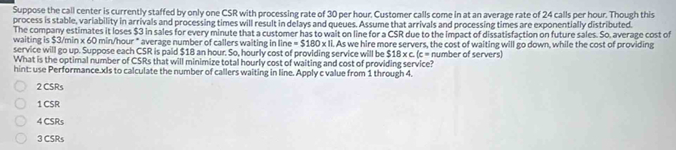 Suppose the call center is currently staffed by only one CSR with processing rate of 30 per hour. Customer calls come in at an average rate of 24 calls per hour. Though this
process is stable, variability in arrivals and processing times will result in delays and queues. Assume that arrivals and processing times are exponentially distributed.
The company estimates it loses $3 in sales for every minute that a customer has to wait on line for a CSR due to the impact of dissatisfaction on future sales. So, average cost of
waiting is $3/min x 60 min/hou r° * average number of callers waiting in line =$180* 1i. . As we hire more servers, the cost of waiting will go down, while the cost of providing
service will go up. Suppose each CSR is paid $18 an hour. So, hourly cost of providing service will be $18* c.(c= number of servers)
What is the optimal number of CSRs that will minimize total hourly cost of waiting and cost of providing service?
hint: use Performance.xIs to calculate the number of callers waiting in line. Apply c value from 1 through 4.
2 CSRs
1 CSR
4 CSRs
3 CSRs