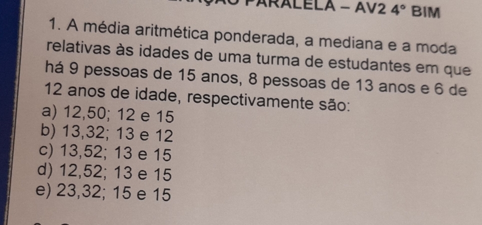 ARALELA - AV2 4° BIM
1. A média aritmética ponderada, a mediana e a moda
relativas às idades de uma turma de estudantes em que
há 9 pessoas de 15 anos, 8 pessoas de 13 anos e 6 de
12 anos de idade, respectivamente são:
a) 12,50; 12 e 15
b) 13, 32; 13 e 12
c) 13, 52; 13 e 15
d) 12, 52; 13 e 15
e) 23, 32; 15 e 15