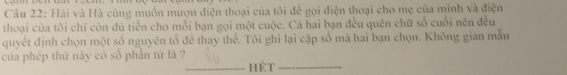 Hải và Hà cùng muốn mượn điện thoại của tôi để gọi điện thoại cho mẹ của mình và điện 
thoại của tôi chi còn đú tiền cho mỗi bạn gọi một cuộc. Cả hai bạn đều quên chữ số cuối nên đều 
quyết định chọn một số nguyên tố đề thay thế. Tôi ghi lại cặp số mà hai bạn chọn. Không gian mẫu 
của phép thứ này có số phần tứ là ? 
_hÉt_