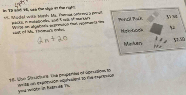 In 15 and 16, use the sign at the right. 
15. Model with Math Ms. Thomas ordered 5 pencil 
packs, n notebooks, and 5 sets of markers. 
Write an algebraic expression that represents the 
cost of Ms. Thomas's order.
$2.50
16. Use Structure Use properties of operations to 
write an expression equivalent to the expression 
you wrote in Exercise 15.