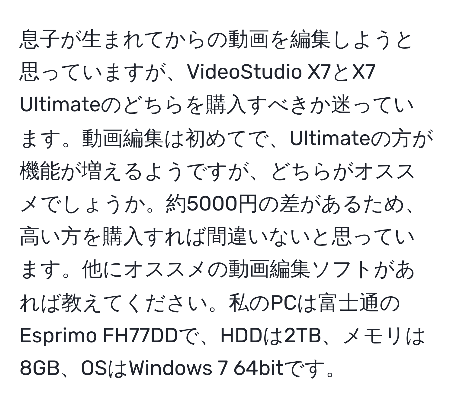 息子が生まれてからの動画を編集しようと思っていますが、VideoStudio X7とX7 Ultimateのどちらを購入すべきか迷っています。動画編集は初めてで、Ultimateの方が機能が増えるようですが、どちらがオススメでしょうか。約5000円の差があるため、高い方を購入すれば間違いないと思っています。他にオススメの動画編集ソフトがあれば教えてください。私のPCは富士通のEsprimo FH77DDで、HDDは2TB、メモリは8GB、OSはWindows 7 64bitです。