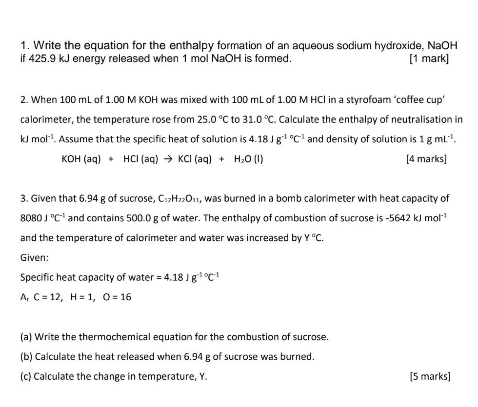 Write the equation for the enthalpy formation of an aqueous sodium hydroxide, NaOH 
if 425.9 kJ energy released when 1 mol NaOH is formed. [1 mark] 
2. When 100 mL of 1.00 M KOH was mixed with 100 mL of 1.00 M HCl in a styrofoam ‘coffee cup’ 
calorimeter, the temperature rose from 25.0°C to 31.0°C. Calculate the enthalpy of neutralisation in
kJ mol^(-1). Assume that the specific heat of solution is 4.18Jg^(-10)C^(-1) and density of solution is 1gmL^(-1).
KOH(aq)+HCl(aq)to KCl(aq)+H_2O(l) [4 marks] 
3. Given that 6.94 g of sucrose, C_12H_22O_11 , was burned in a bomb calorimeter with heat capacity of
8080J°C^(-1) and contains 500.0 g of water. The enthalpy of combustion of sucrose is -5642kJmol^(-1)
and the temperature of calorimeter and water was increased by Y°C. 
Given: 
Specific heat capacity of water =4.18Jg^(-10)C^(-1)
Ar C=12, H=1, O=16
(a) Write the thermochemical equation for the combustion of sucrose. 
(b) Calculate the heat released when 6.94 g of sucrose was burned. 
(c) Calculate the change in temperature, Y. [5 marks]