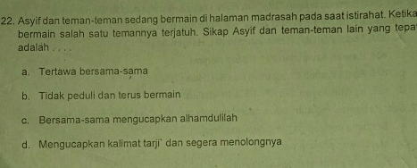 Asyif dan teman-teman sedang bermain di halaman madrasah pada saat istirahat. Ketika
bermain salah satu temannya terjatuh. Sikap Asyif dan teman-teman lain yang tepa
adalah ∴ 。
a. Tertawa bersama-sama
b. Tidak peduli dan terus bermain
c. Bersama-sama mengucapkan alhamdulilah
d. Mengucapkan kalimat tarji` dan segera menolongnya