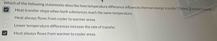 Which of the following statements describe how temperature difference influences thermal energy transfer? (Select2 correst maer
Heat transfer stops when both substances reach the same temperature.
Heat always flows from cooler to warmer areas.
Lower temperature differences increase the rate of transfer.
Heat always flows from warmer to cooler areas.