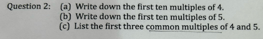 Write down the first ten multiples of 4. 
(b) Write down the first ten multiples of 5. 
(c) List the first three common multiples of 4 and 5.